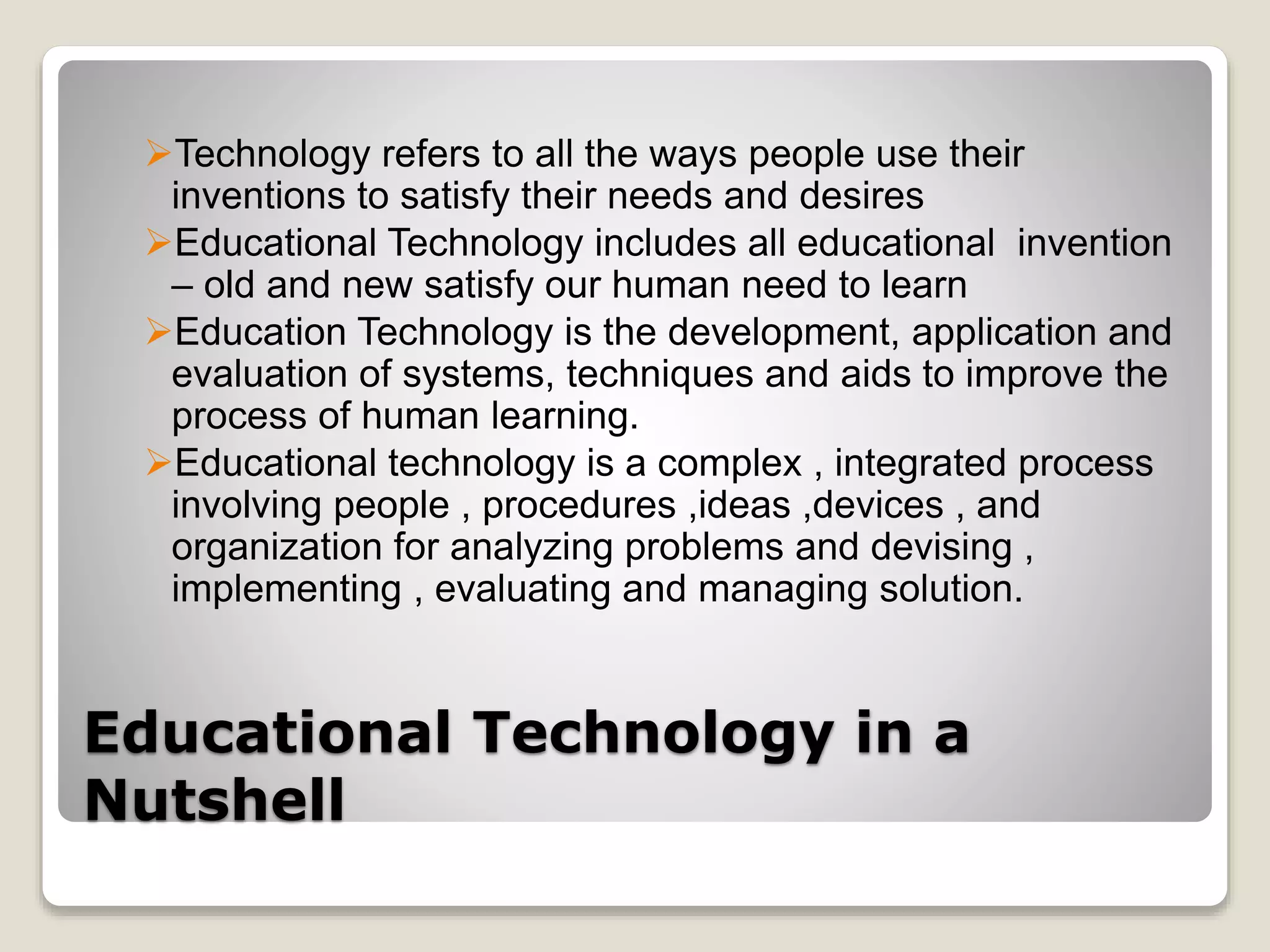 Educational Technology in a
Nutshell
Technology refers to all the ways people use their
inventions to satisfy their needs and desires
Educational Technology includes all educational invention
– old and new satisfy our human need to learn
Education Technology is the development, application and
evaluation of systems, techniques and aids to improve the
process of human learning.
Educational technology is a complex , integrated process
involving people , procedures ,ideas ,devices , and
organization for analyzing problems and devising ,
implementing , evaluating and managing solution.
 