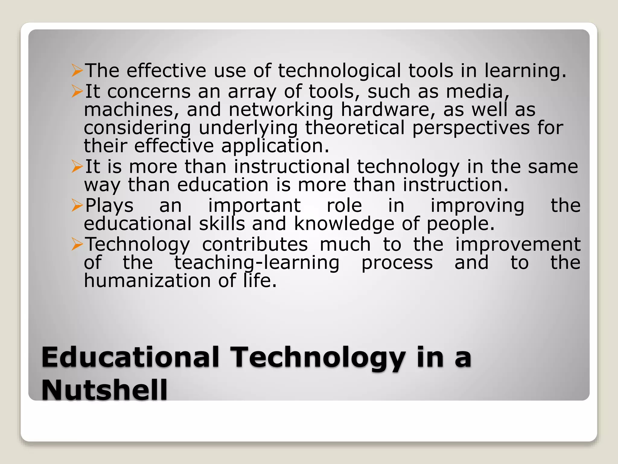 Educational Technology in a
Nutshell
The effective use of technological tools in learning.
It concerns an array of tools, such as media,
machines, and networking hardware, as well as
considering underlying theoretical perspectives for
their effective application.
It is more than instructional technology in the same
way than education is more than instruction.
Plays an important role in improving the
educational skills and knowledge of people.
Technology contributes much to the improvement
of the teaching-learning process and to the
humanization of life.
 