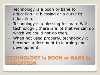 TECHNOLOGY is BOON or BANE to
EDUCATION
 Technology is a boon or bane to
education , a blessing or a curse to
education.
 Technology is a blessing for man .With
technology , there is a lot that we can do
which we could not do then.
 When not used properly, technology it
becomes a detriment to learning and
development.
 