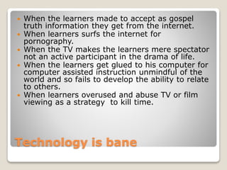 Technology is bane
 When the learners made to accept as gospel
truth information they get from the internet.
 When learners surfs the internet for
pornography.
 When the TV makes the learners mere spectator
not an active participant in the drama of life.
 When the learners get glued to his computer for
computer assisted instruction unmindful of the
world and so fails to develop the ability to relate
to others.
 When learners overused and abuse TV or film
viewing as a strategy to kill time.
 