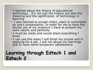 Learning through Edtech 1 and
Edtech 2
I learned about the history of educational
technology . It’s not just the history but also the
meaning and the significance of technology in
learning.
 I also learned to accept critics ,react or comments
on one’s presentation. In order for me to have the
thumb yes of my audience I have to present my
work clearly and perfectly.
I must be ready and would share everything I
know
I can use this when I will finish my course and in
applying for a job. I will not abuse my learnings
just to have some temporary satisfactions
 