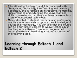 Learning through Edtech 1 and
Edtech 2
 Educational technology 1 and 2 is concerned with
“Integrating Technology into Teaching and Learning.”
Specifically this is focused on introducing, reinforcing,
supplementing and extending the knowledge and
skills to learners so that they can become exemplary
users of educational technology.
 Mainly directed to student teachers, also professional
teachers who may wish to update their knowledge of
educational technology, it is our goal that this course
can help our target learners to weave technology in
teaching with software (computer programmed
learning materials) becoming a natural extension of
their learning tools.
 