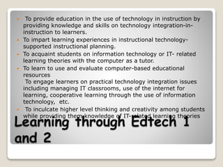 Learning through Edtech 1
and 2
 To provide education in the use of technology in instruction by
providing knowledge and skills on technology integration-in-
instruction to learners.
 To impart learning experiences in instructional technology-
supported instructional planning.
 To acquaint students on information technology or IT- related
learning theories with the computer as a tutor.
 To learn to use and evaluate computer-based educational
resources
To engage learners on practical technology integration issues
including managing IT classrooms, use of the internet for
learning, cooperative learning through the use of information
technology, etc.
 To inculcate higher level thinking and creativity among students
while providing them knowledge of IT-related learning theories
 