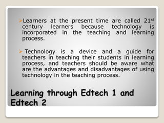 Learning through Edtech 1 and
Edtech 2
Learners at the present time are called 21st
century learners because technology is
incorporated in the teaching and learning
process.
 Technology is a device and a guide for
teachers in teaching their students in learning
process, and teachers should be aware what
are the advantages and disadvantages of using
technology in the teaching process.
 