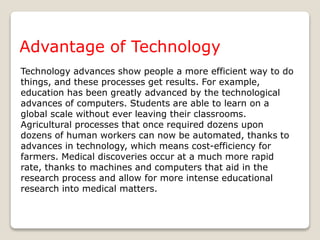 Technology advances show people a more efficient way to do
things, and these processes get results. For example,
education has been greatly advanced by the technological
advances of computers. Students are able to learn on a
global scale without ever leaving their classrooms.
Agricultural processes that once required dozens upon
dozens of human workers can now be automated, thanks to
advances in technology, which means cost-efficiency for
farmers. Medical discoveries occur at a much more rapid
rate, thanks to machines and computers that aid in the
research process and allow for more intense educational
research into medical matters.
Advantage of Technology
 