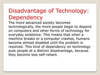 Disadvantage of Technology:
Dependency
The more advanced society becomes
technologically, the more people begin to depend
on computers and other forms of technology for
everyday existence. This means that when a
machine breaks or a computer crashes, humans
become almost disabled until the problem is
resolved. This kind of dependency on technology
puts people at a distinct disadvantage, because
they become less self-reliant.
 