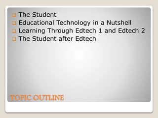 TOPIC OUTLINE
 The Student
 Educational Technology in a Nutshell
 Learning Through Edtech 1 and Edtech 2
 The Student after Edtech
 