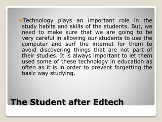 The Student after Edtech
Technology plays an important role in the
study habits and skills of the students. But, we
need to make sure that we are going to be
very careful in allowing our students to use the
computer and surf the internet for them to
avoid discovering things that are not part of
their studies. It is always important to let them
used some of these technology in education as
often as it is in order to prevent forgetting the
basic way studying.
 