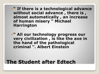 The Student after Edtech
“ If there is a technological advance
without social advance , there is ,
almost automatically , an increase
of human misery “ Michael
Harrington
“ All our technology progress our
very civilization , is like the axe in
the hand of the pathological
criminal “. Albert Einstein
 