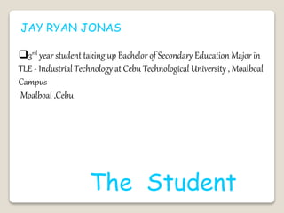 JAY RYAN JONAS
3rd year student taking up Bachelor of Secondary Education Major in
TLE - Industrial Technology at Cebu Technological University , Moalboal
Campus
Moalboal ,Cebu
The Student
 
