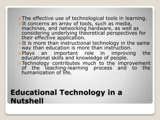 Educational Technology in a
Nutshell
The effective use of technological tools in learning.
It concerns an array of tools, such as media,
machines, and networking hardware, as well as
considering underlying theoretical perspectives for
their effective application.
It is more than instructional technology in the same
way than education is more than instruction.
Plays an important role in improving the
educational skills and knowledge of people.
Technology contributes much to the improvement
of the teaching-learning process and to the
humanization of life.
 