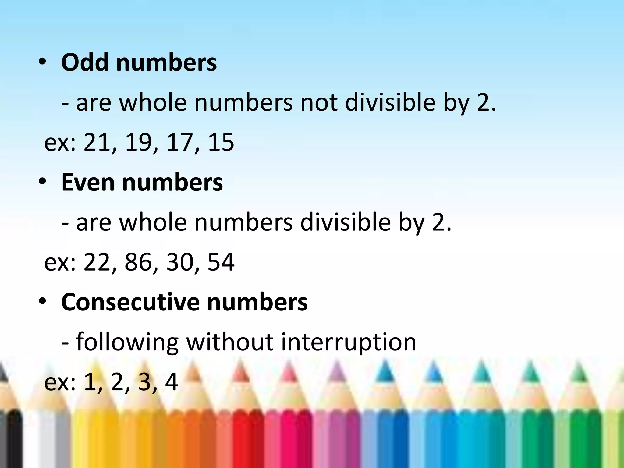 • Odd numbers - are whole numbers not divisible by 2. ex: 21, 19, 17, 15 • Even numbers - are whole numbers divisible by 2. ex: 22, 86, 30, 54 • Consecutive numbers - following without interruption ex: 1, 2, 3, 4 