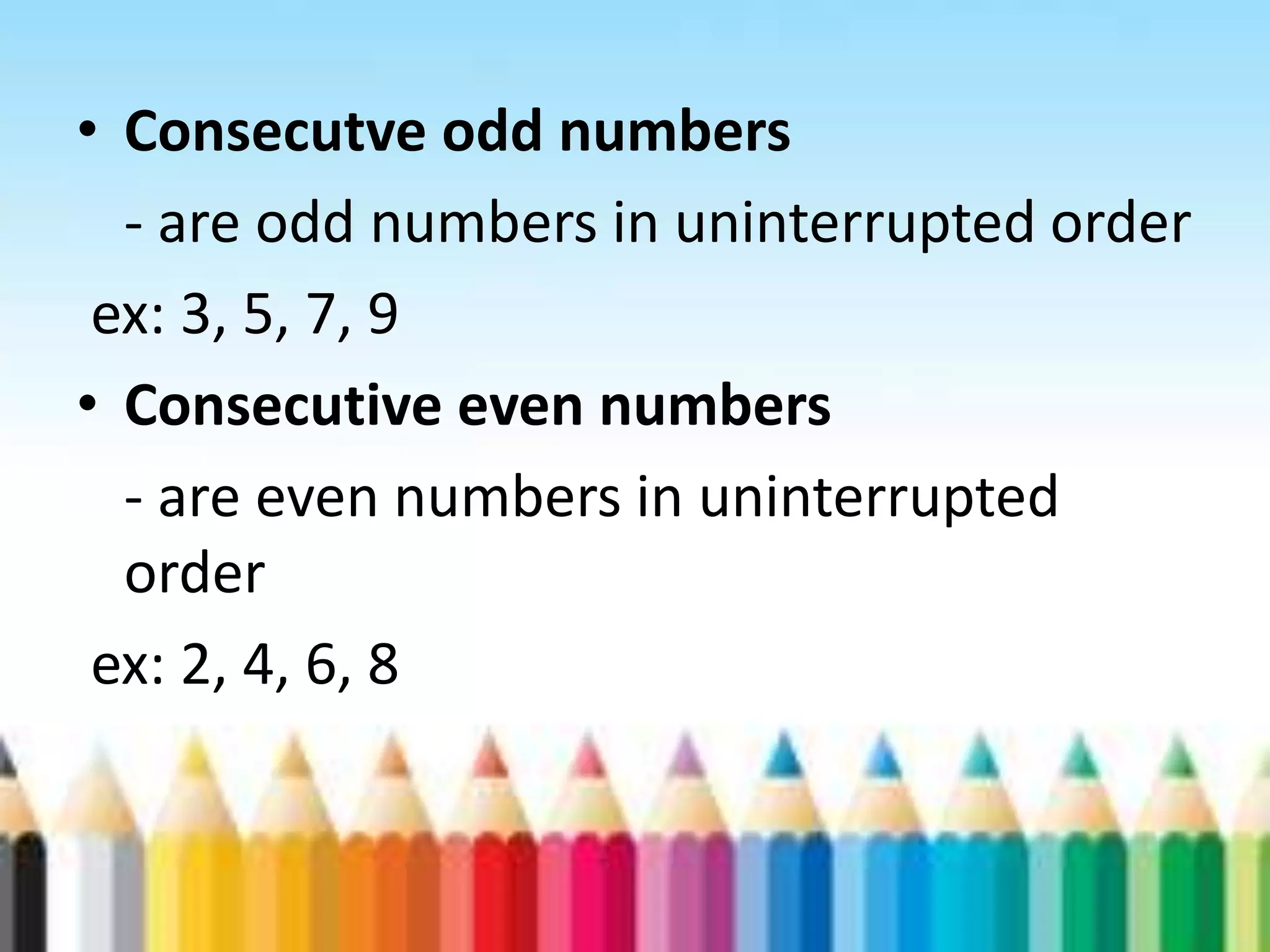 • Consecutve odd numbers - are odd numbers in uninterrupted order ex: 3, 5, 7, 9 • Consecutive even numbers - are even numbers in uninterrupted order ex: 2, 4, 6, 8 