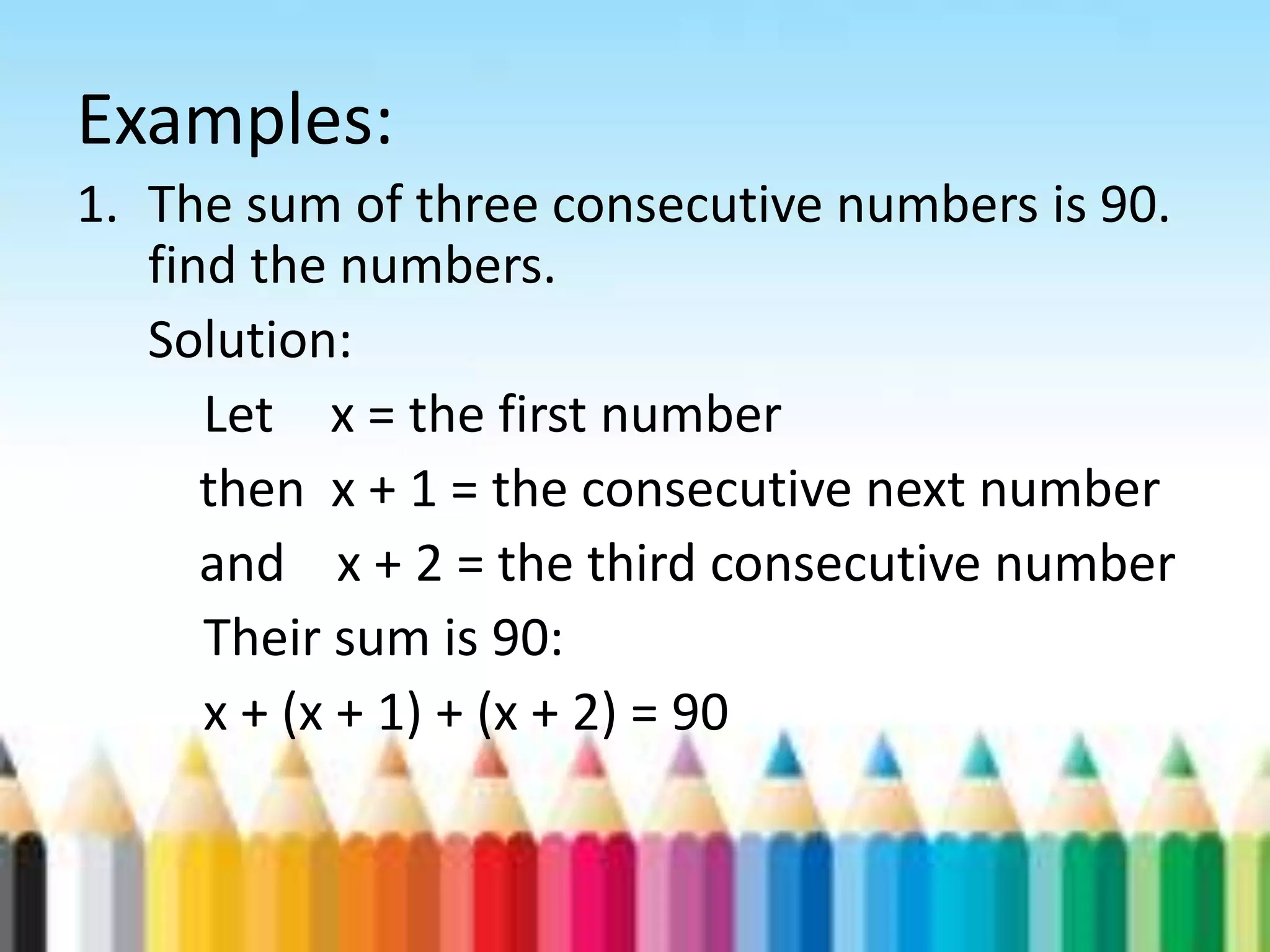 Examples: 1. The sum of three consecutive numbers is 90. find the numbers. Solution: Let x = the first number then x + 1 = the consecutive next number and x + 2 = the third consecutive number Their sum is 90: x + (x + 1) + (x + 2) = 90 