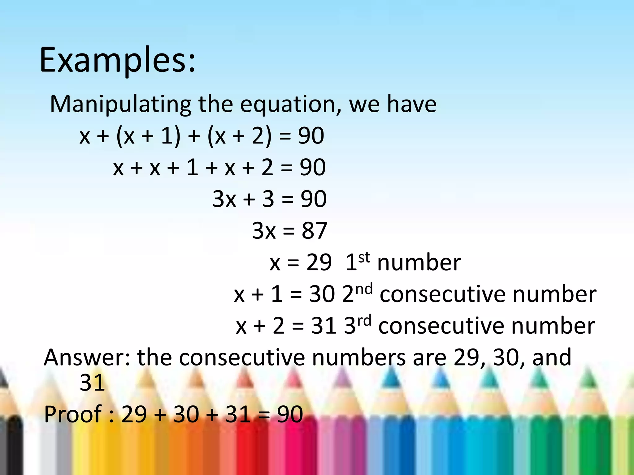 Examples: Manipulating the equation, we have x + (x + 1) + (x + 2) = 90 x + x + 1 + x + 2 = 90 3x + 3 = 90 3x = 87 x = 29 1st number x + 1 = 30 2nd consecutive number x + 2 = 31 3rd consecutive number Answer: the consecutive numbers are 29, 30, and 31 Proof : 29 + 30 + 31 = 90 