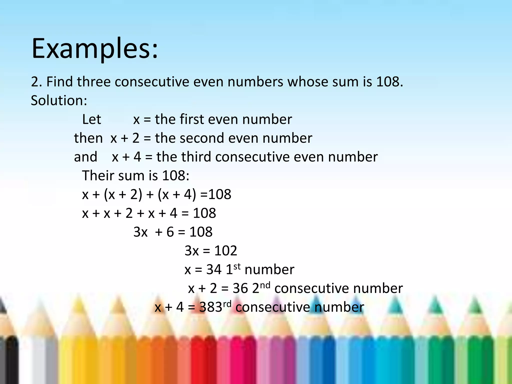 Examples: 2. Find three consecutive even numbers whose sum is 108. Solution: Let x = the first even number then x + 2 = the second even number and x + 4 = the third consecutive even number Their sum is 108: x + (x + 2) + (x + 4) =108 x + x + 2 + x + 4 = 108 3x + 6 = 108 3x = 102 x = 34 1st number x + 2 = 36 2nd consecutive number x + 4 = 383rd consecutive number 
