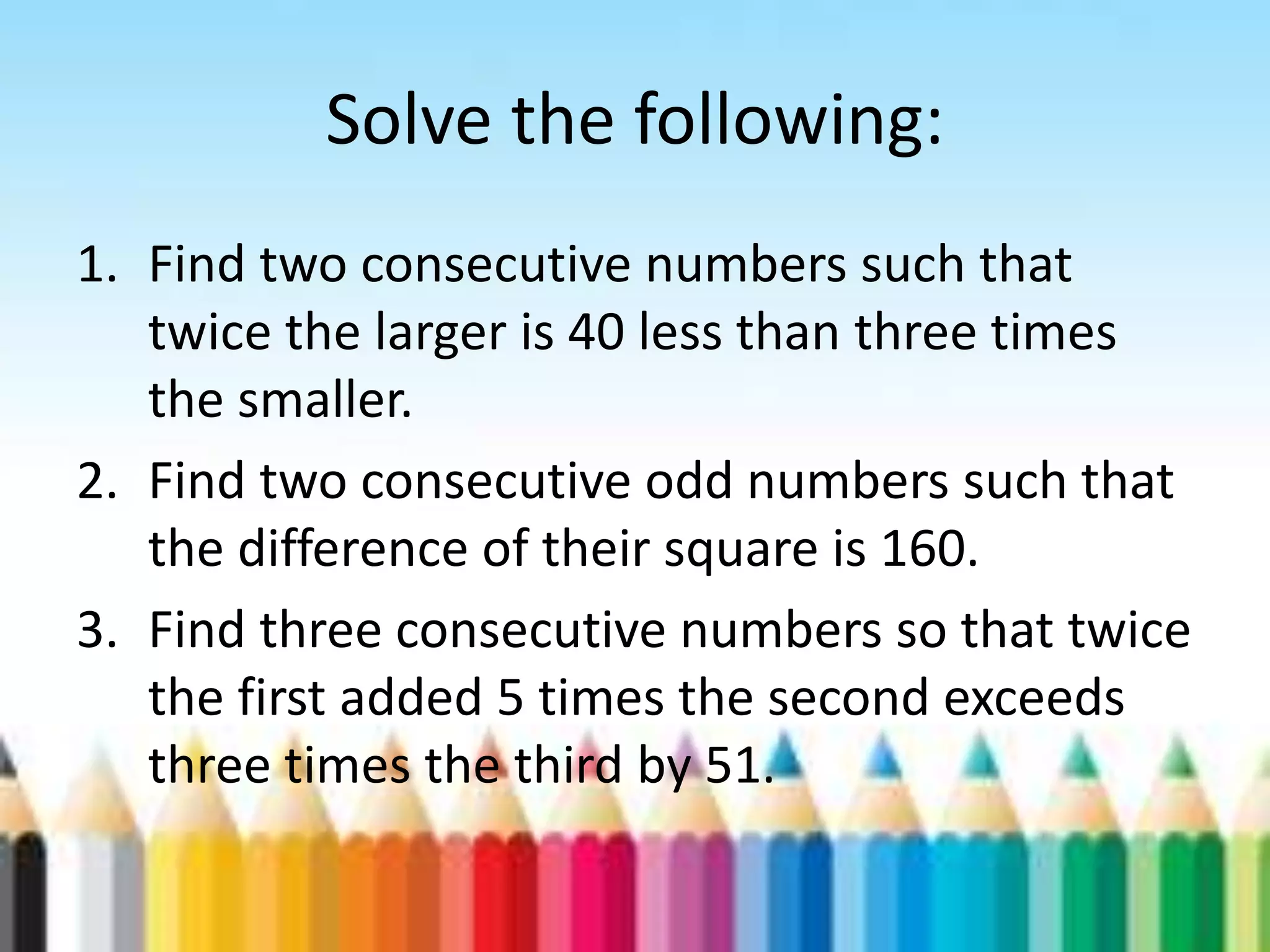 Solve the following: 1. Find two consecutive numbers such that twice the larger is 40 less than three times the smaller. 2. Find two consecutive odd numbers such that the difference of their square is 160. 3. Find three consecutive numbers so that twice the first added 5 times the second exceeds three times the third by 51. 