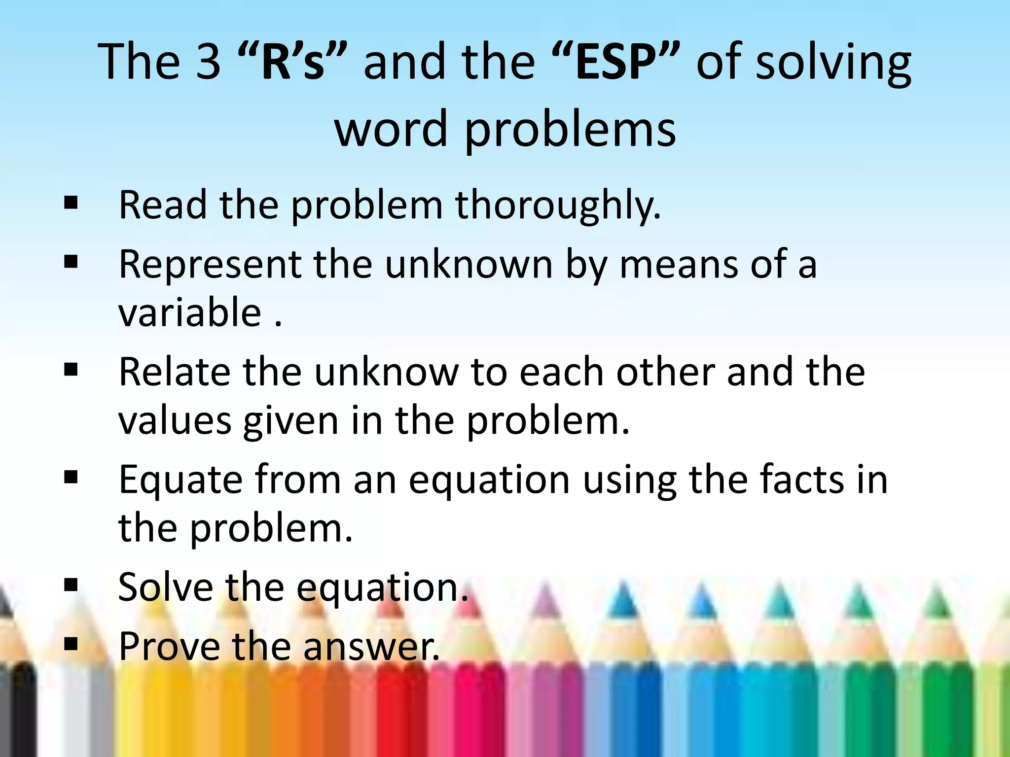 The 3 “R’s” and the “ESP” of solving word problems  Read the problem thoroughly.  Represent the unknown by means of a variable .  Relate the unknow to each other and the values given in the problem.  Equate from an equation using the facts in the problem.  Solve the equation.  Prove the answer. 