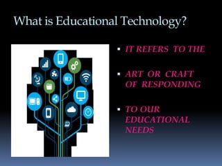 What is Educational Technology?
 IT REFERS TO THE
 ART OR CRAFT
OF RESPONDING
 TO OUR
EDUCATIONAL
NEEDS
 