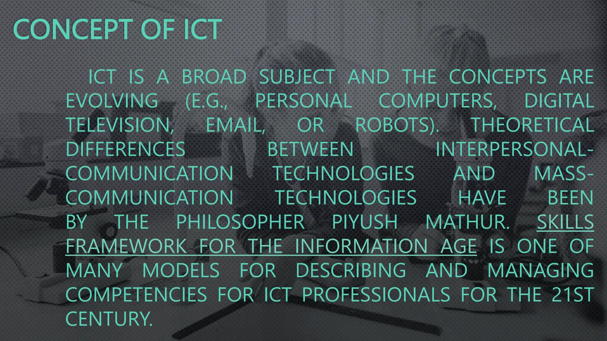 ICT IS A BROAD SUBJECT AND THE CONCEPTS ARE
EVOLVING (E.G., PERSONAL COMPUTERS, DIGITAL
TELEVISION, EMAIL, OR ROBOTS). THEORETICAL
DIFFERENCES BETWEEN INTERPERSONAL-
COMMUNICATION TECHNOLOGIES AND MASS-
COMMUNICATION TECHNOLOGIES HAVE BEEN
BY THE PHILOSOPHER PIYUSH MATHUR. SKILLS
FRAMEWORK FOR THE INFORMATION AGE IS ONE OF
MANY MODELS FOR DESCRIBING AND MANAGING
COMPETENCIES FOR ICT PROFESSIONALS FOR THE 21ST
CENTURY.
CONCEPT OF ICT
 
