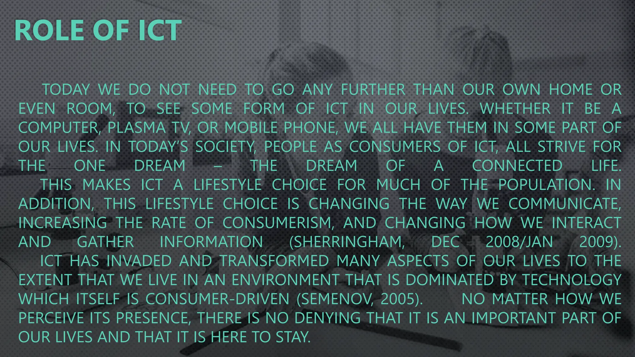 TODAY WE DO NOT NEED TO GO ANY FURTHER THAN OUR OWN HOME OR
EVEN ROOM, TO SEE SOME FORM OF ICT IN OUR LIVES. WHETHER IT BE A
COMPUTER, PLASMA TV, OR MOBILE PHONE, WE ALL HAVE THEM IN SOME PART OF
OUR LIVES. IN TODAY’S SOCIETY, PEOPLE AS CONSUMERS OF ICT, ALL STRIVE FOR
THE ONE DREAM – THE DREAM OF A CONNECTED LIFE.
THIS MAKES ICT A LIFESTYLE CHOICE FOR MUCH OF THE POPULATION. IN
ADDITION, THIS LIFESTYLE CHOICE IS CHANGING THE WAY WE COMMUNICATE,
INCREASING THE RATE OF CONSUMERISM, AND CHANGING HOW WE INTERACT
AND GATHER INFORMATION (SHERRINGHAM, DEC 2008/JAN 2009).
ICT HAS INVADED AND TRANSFORMED MANY ASPECTS OF OUR LIVES TO THE
EXTENT THAT WE LIVE IN AN ENVIRONMENT THAT IS DOMINATED BY TECHNOLOGY
WHICH ITSELF IS CONSUMER-DRIVEN (SEMENOV, 2005). NO MATTER HOW WE
PERCEIVE ITS PRESENCE, THERE IS NO DENYING THAT IT IS AN IMPORTANT PART OF
OUR LIVES AND THAT IT IS HERE TO STAY.
ROLE OF ICT
 