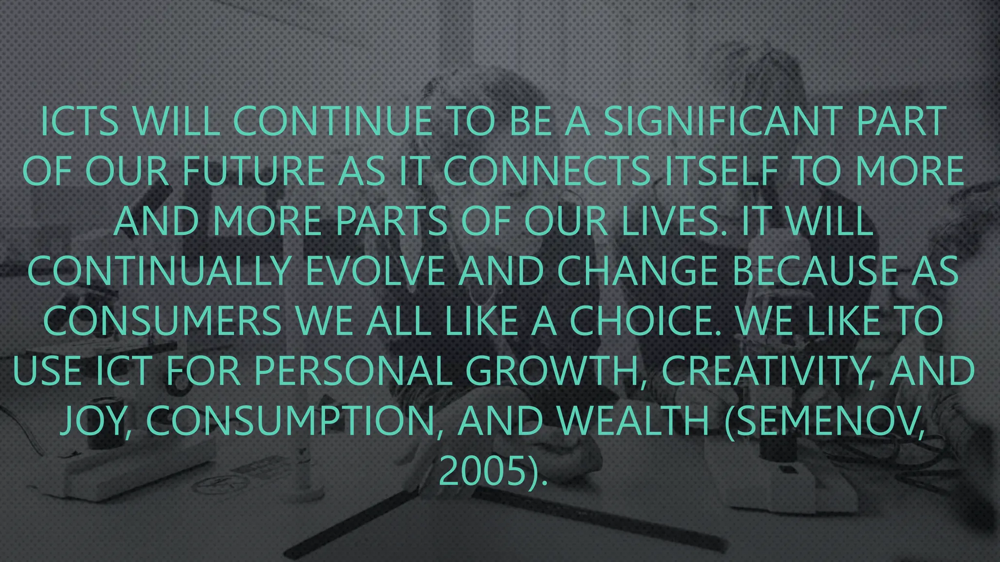 ICTS WILL CONTINUE TO BE A SIGNIFICANT PART
OF OUR FUTURE AS IT CONNECTS ITSELF TO MORE
AND MORE PARTS OF OUR LIVES. IT WILL
CONTINUALLY EVOLVE AND CHANGE BECAUSE AS
CONSUMERS WE ALL LIKE A CHOICE. WE LIKE TO
USE ICT FOR PERSONAL GROWTH, CREATIVITY, AND
JOY, CONSUMPTION, AND WEALTH (SEMENOV,
2005).
 