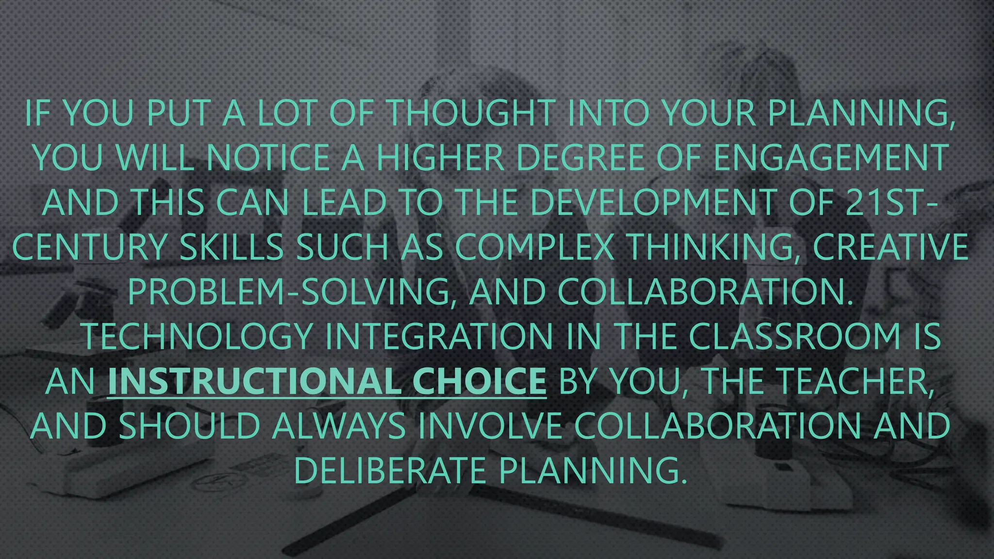 IF YOU PUT A LOT OF THOUGHT INTO YOUR PLANNING,
YOU WILL NOTICE A HIGHER DEGREE OF ENGAGEMENT
AND THIS CAN LEAD TO THE DEVELOPMENT OF 21ST-
CENTURY SKILLS SUCH AS COMPLEX THINKING, CREATIVE
PROBLEM-SOLVING, AND COLLABORATION.
TECHNOLOGY INTEGRATION IN THE CLASSROOM IS
AN INSTRUCTIONAL CHOICE BY YOU, THE TEACHER,
AND SHOULD ALWAYS INVOLVE COLLABORATION AND
DELIBERATE PLANNING.
 