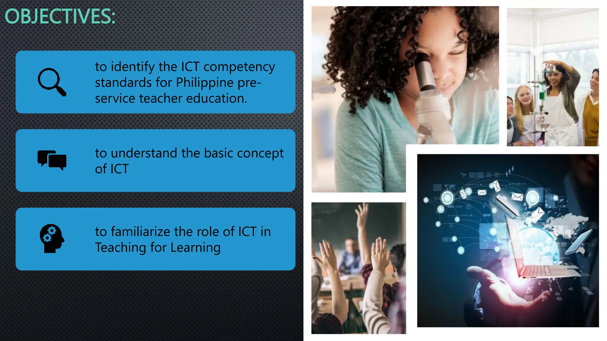 OBJECTIVES:
to identify the ICT competency
standards for Philippine pre-
service teacher education.
to understand the basic concept
of ICT
to familiarize the role of ICT in
Teaching for Learning
 