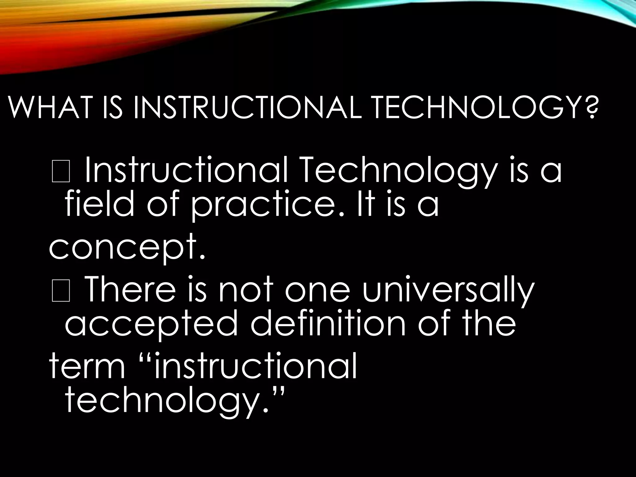 WHAT IS INSTRUCTIONAL TECHNOLOGY? 
Instructional Technology is a 
field of practice. It is a 
concept. 
There is not one universally 
accepted definition of the 
term “instructional 
technology.” 
 