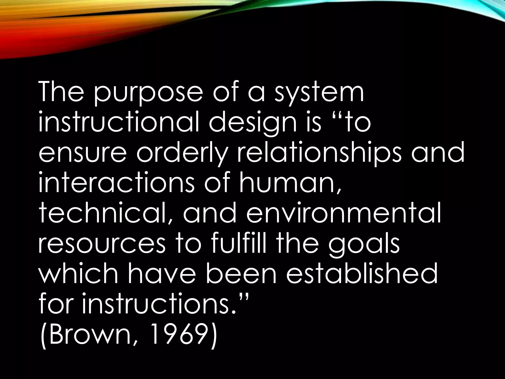 The purpose of a system 
instructional design is “to 
ensure orderly relationships and 
interactions of human, 
technical, and environmental 
resources to fulfill the goals 
which have been established 
for instructions.” 
(Brown, 1969) 
 