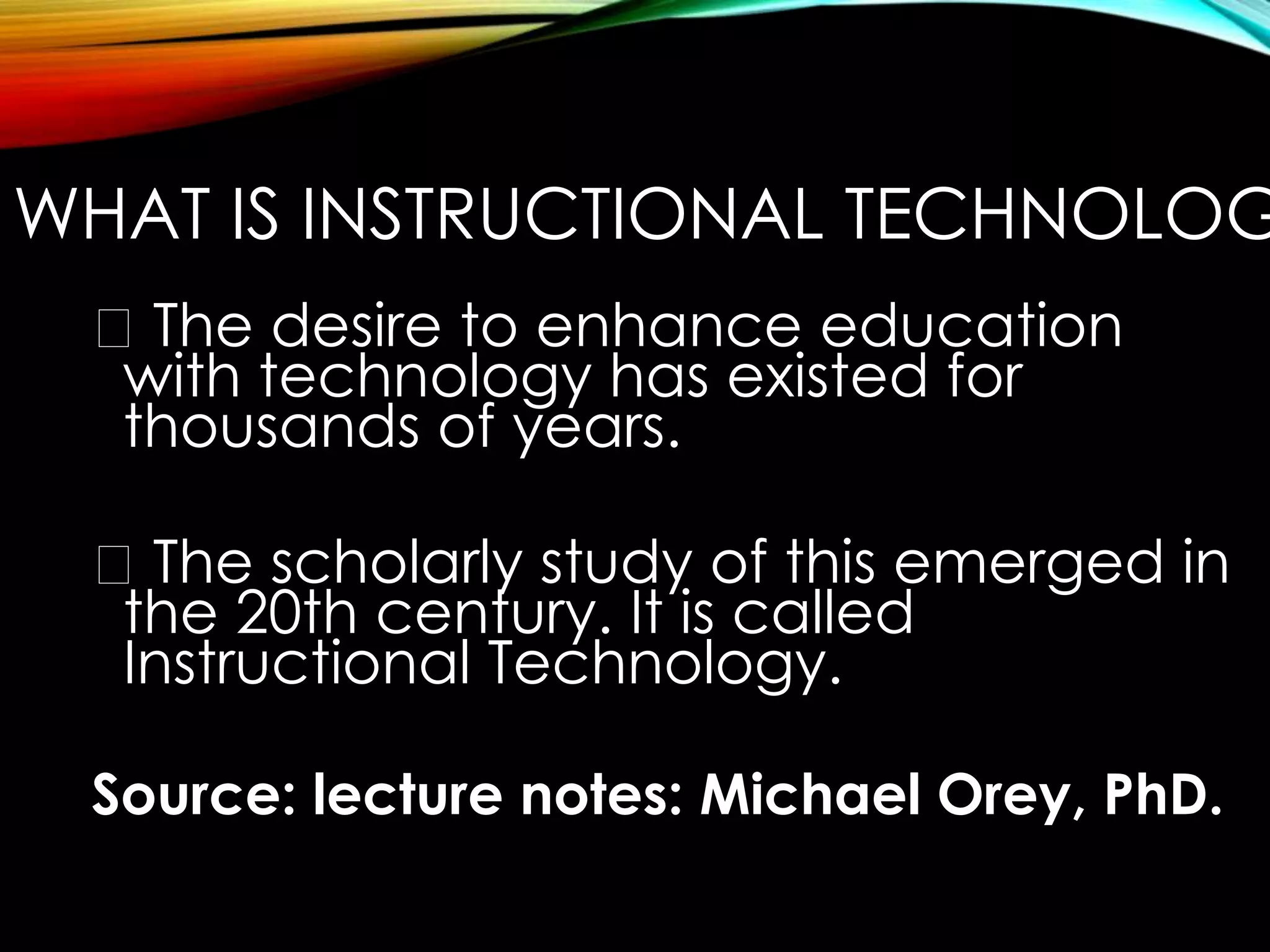 WHAT IS INSTRUCTIONAL TECHNOLOGY? 
The desire to enhance education 
with technology has existed for 
thousands of years. 
The scholarly study of this emerged in 
the 20th century. It is called 
Instructional Technology. 
Source: lecture notes: Michael Orey, PhD. 
 