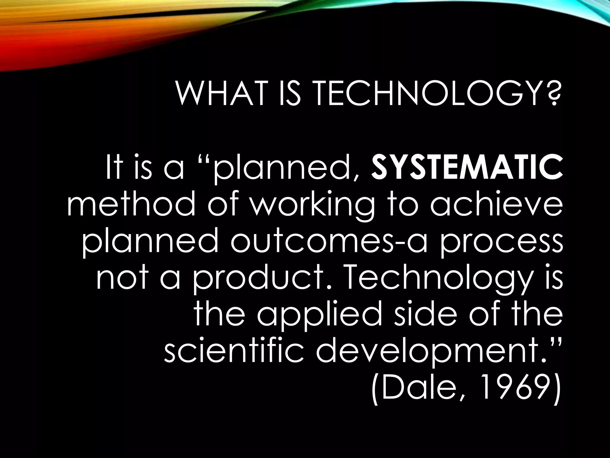WHAT IS TECHNOLOGY? 
It is a “planned, SYSTEMATIC 
method of working to achieve 
planned outcomes-a process 
not a product. Technology is 
the applied side of the 
scientific development.” 
(Dale, 1969) 
 