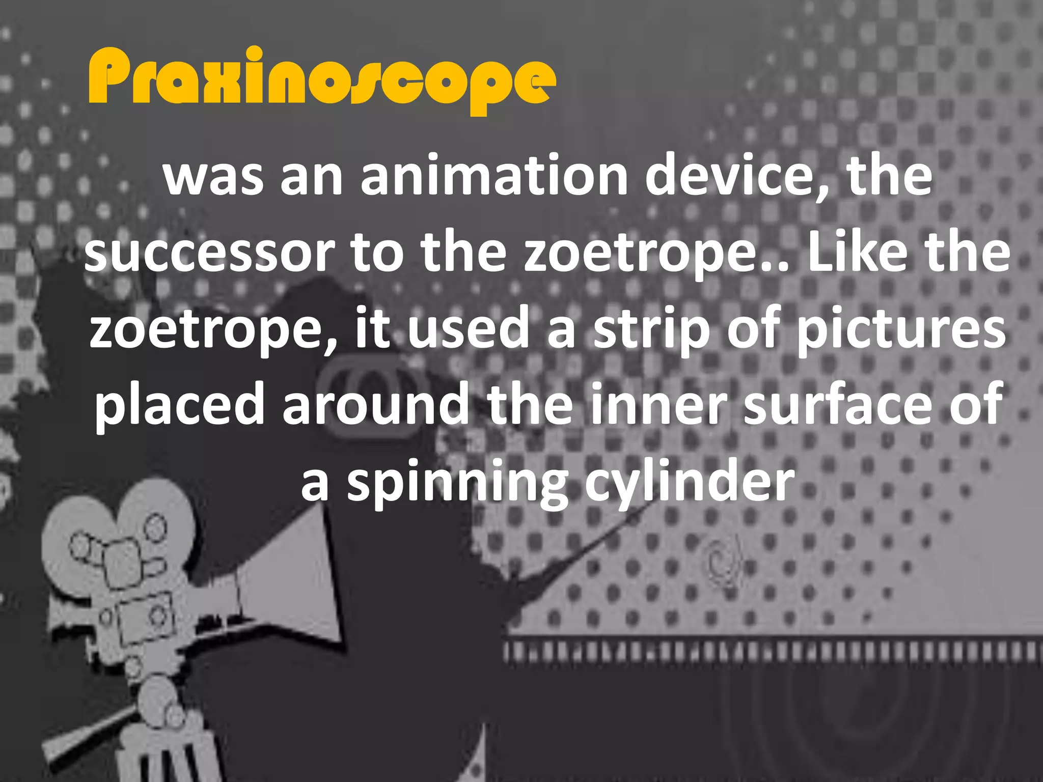 Praxinoscope
was an animation device, the
successor to the zoetrope.. Like the
zoetrope, it used a strip of pictures
placed around the inner surface of
a spinning cylinder

 