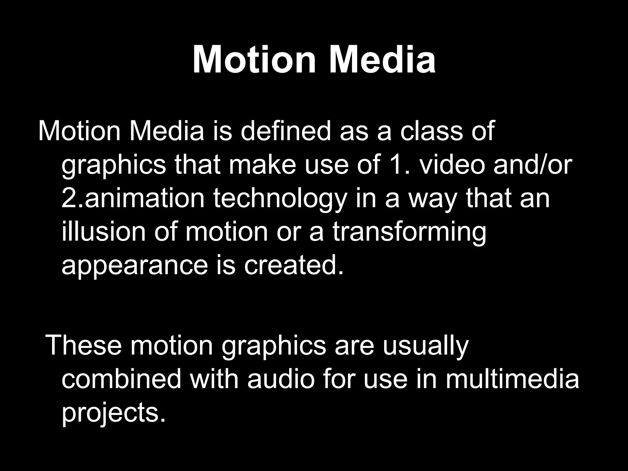 Motion Media
Motion Media is defined as a class of
graphics that make use of 1. video and/or
2.animation technology in a way that an
illusion of motion or a transforming
appearance is created.
These motion graphics are usually
combined with audio for use in multimedia
projects.

 