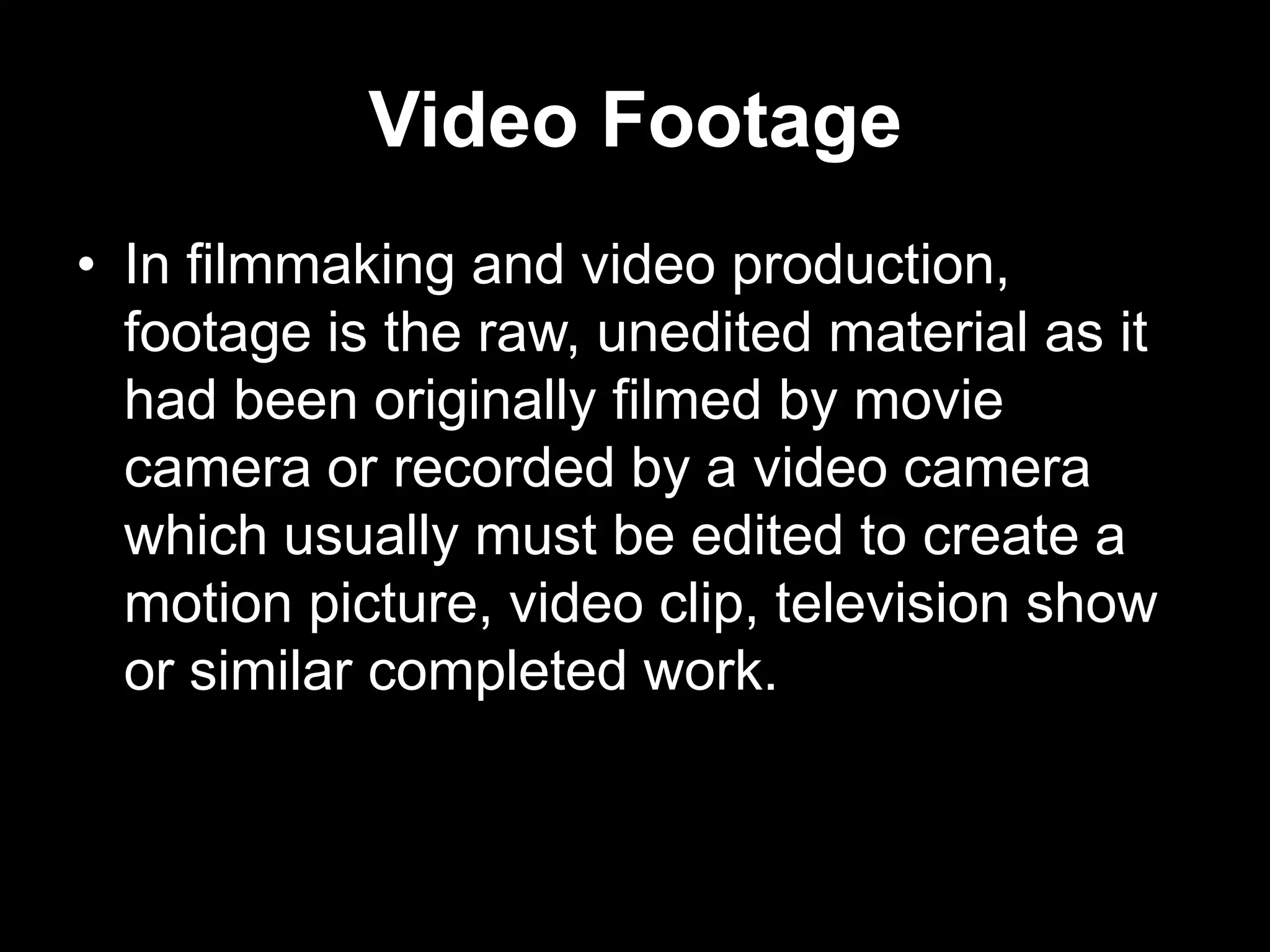 Video Footage
• In filmmaking and video production,
footage is the raw, unedited material as it
had been originally filmed by movie
camera or recorded by a video camera
which usually must be edited to create a
motion picture, video clip, television show
or similar completed work.

 