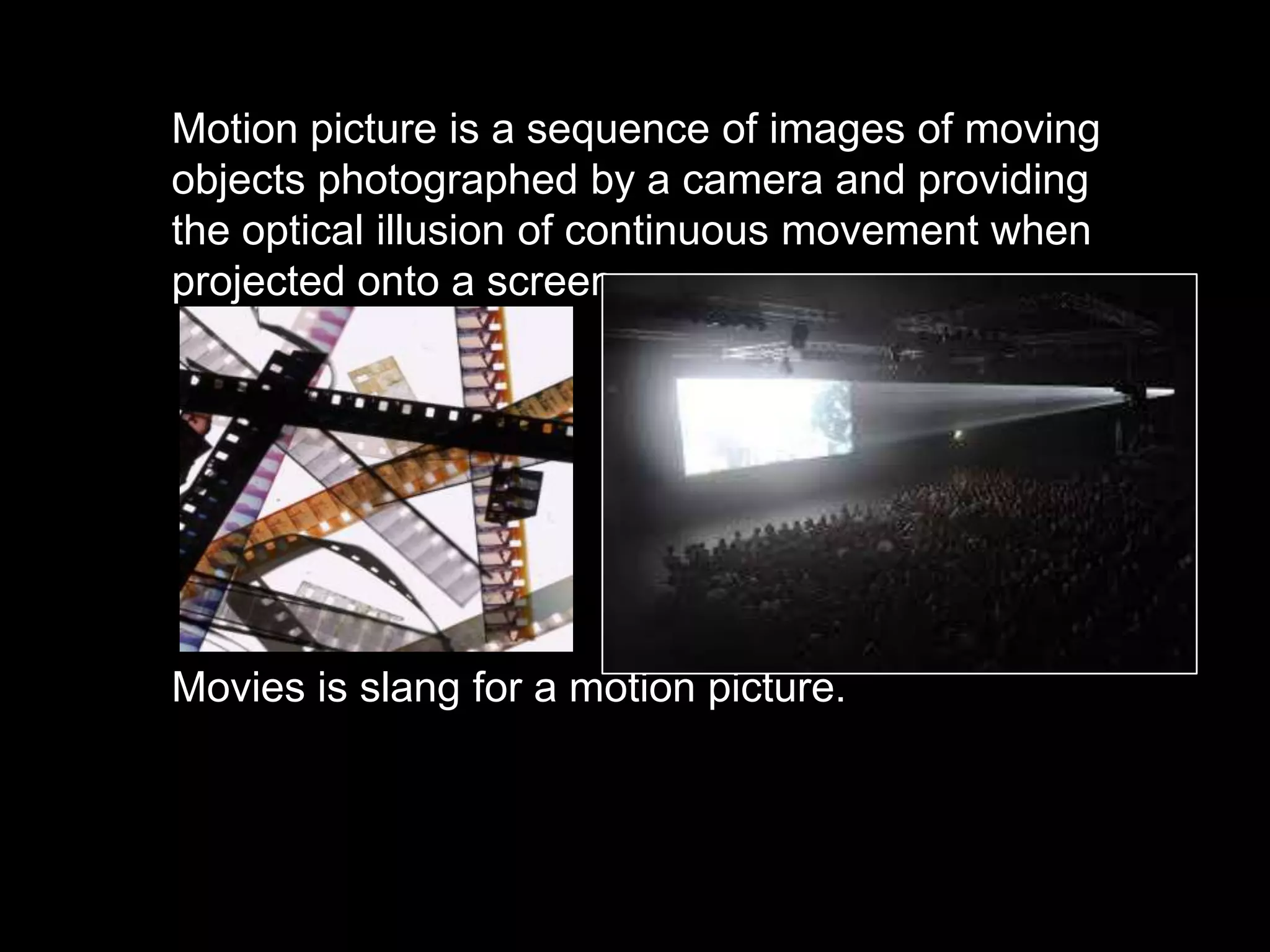 Motion picture is a sequence of images of moving
objects photographed by a camera and providing
the optical illusion of continuous movement when
projected onto a screen.

Movies is slang for a motion picture.

 