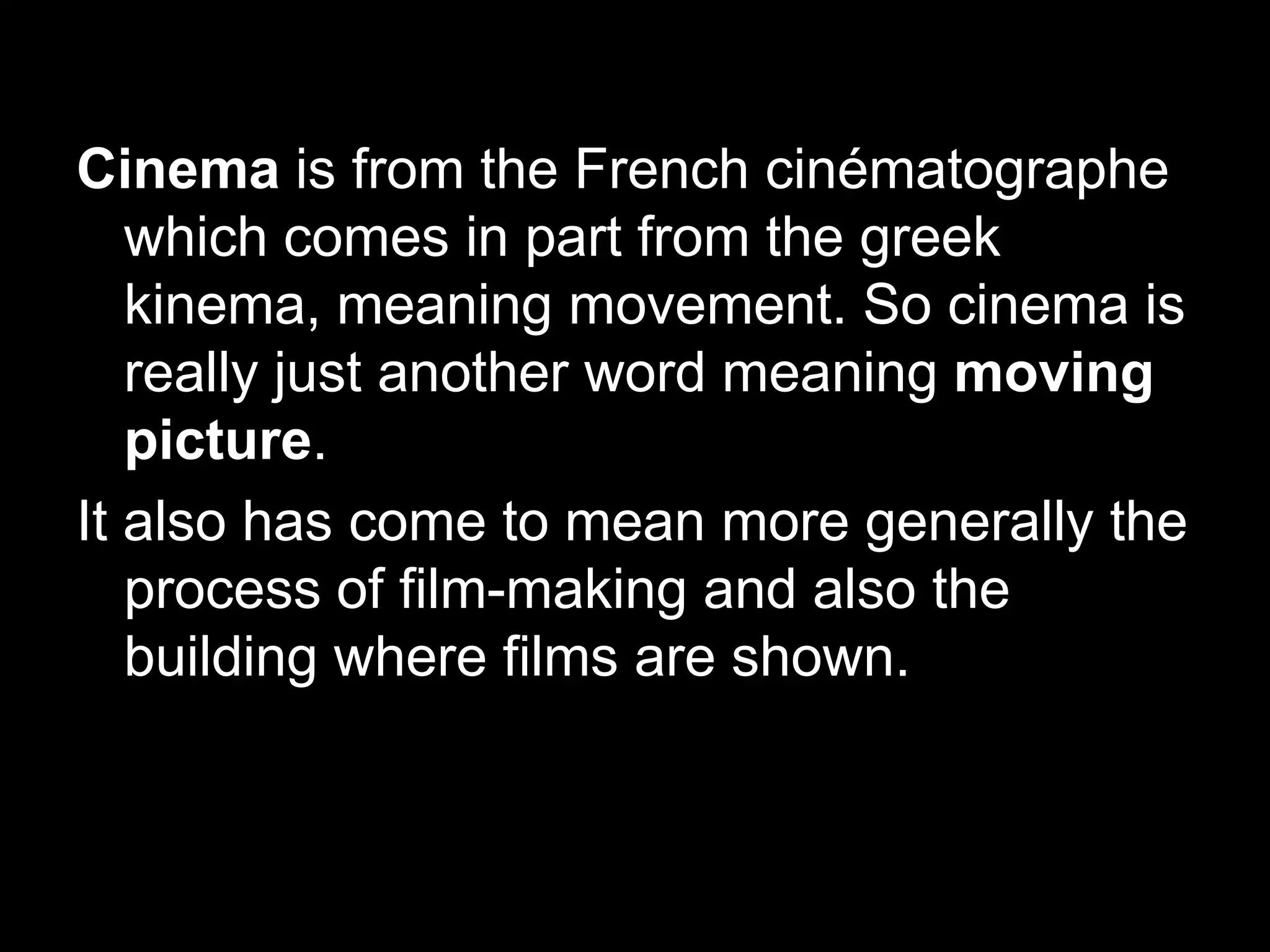 Cinema is from the French cinématographe
which comes in part from the greek
kinema, meaning movement. So cinema is
really just another word meaning moving
picture.
It also has come to mean more generally the
process of film-making and also the
building where films are shown.

 
