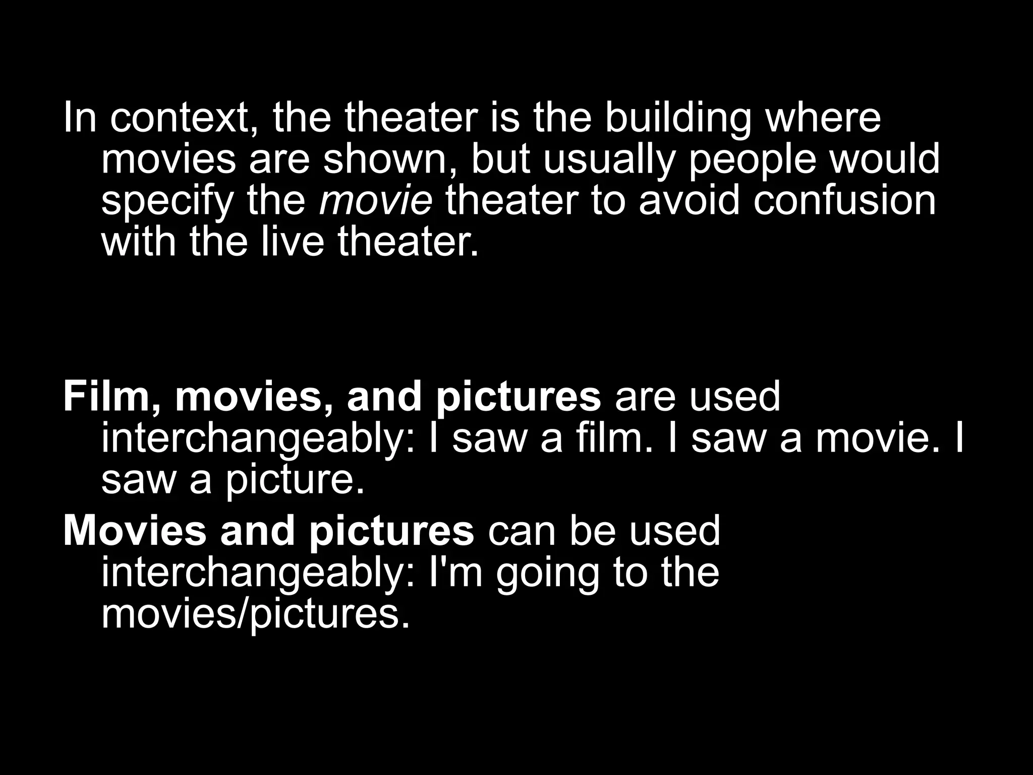 In context, the theater is the building where
movies are shown, but usually people would
specify the movie theater to avoid confusion
with the live theater.

Film, movies, and pictures are used
interchangeably: I saw a film. I saw a movie. I
saw a picture.
Movies and pictures can be used
interchangeably: I'm going to the
movies/pictures.

 