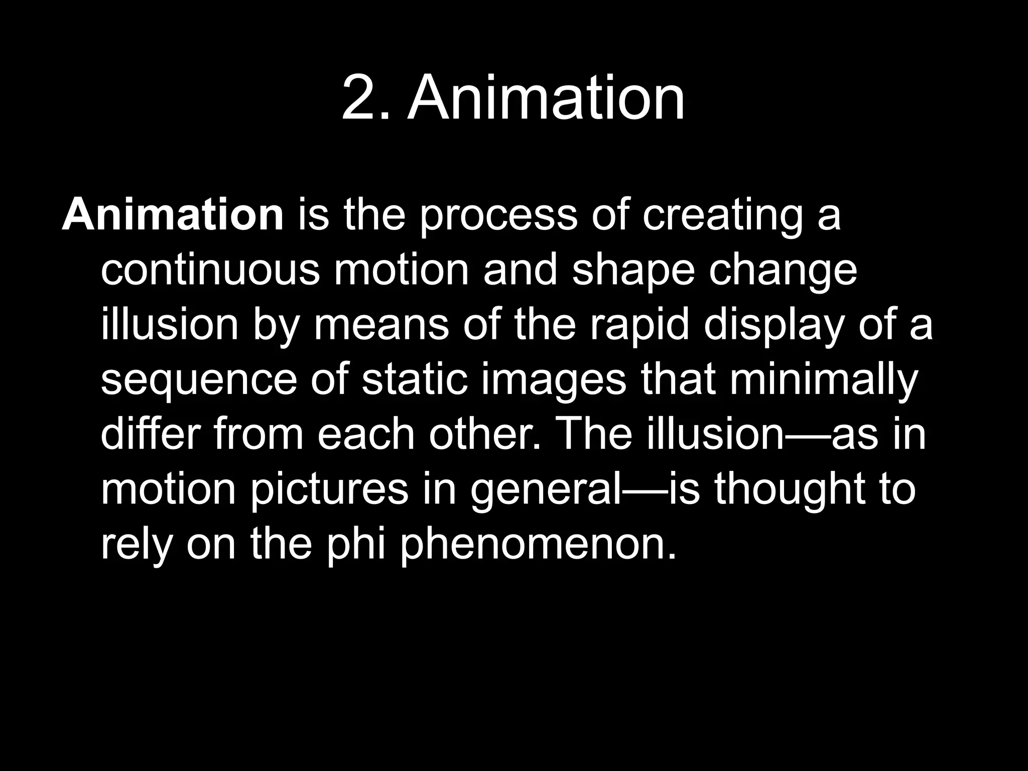 2. Animation
Animation is the process of creating a
continuous motion and shape change
illusion by means of the rapid display of a
sequence of static images that minimally
differ from each other. The illusion—as in
motion pictures in general—is thought to
rely on the phi phenomenon.

 