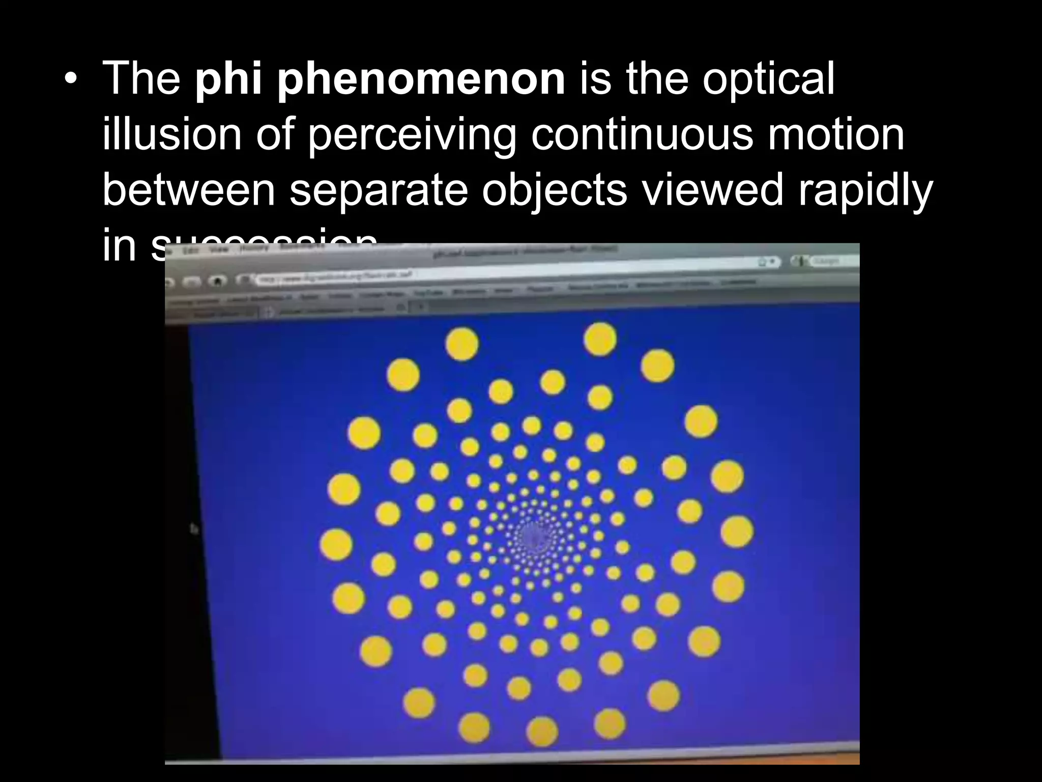 • The phi phenomenon is the optical
illusion of perceiving continuous motion
between separate objects viewed rapidly
in succession.

 