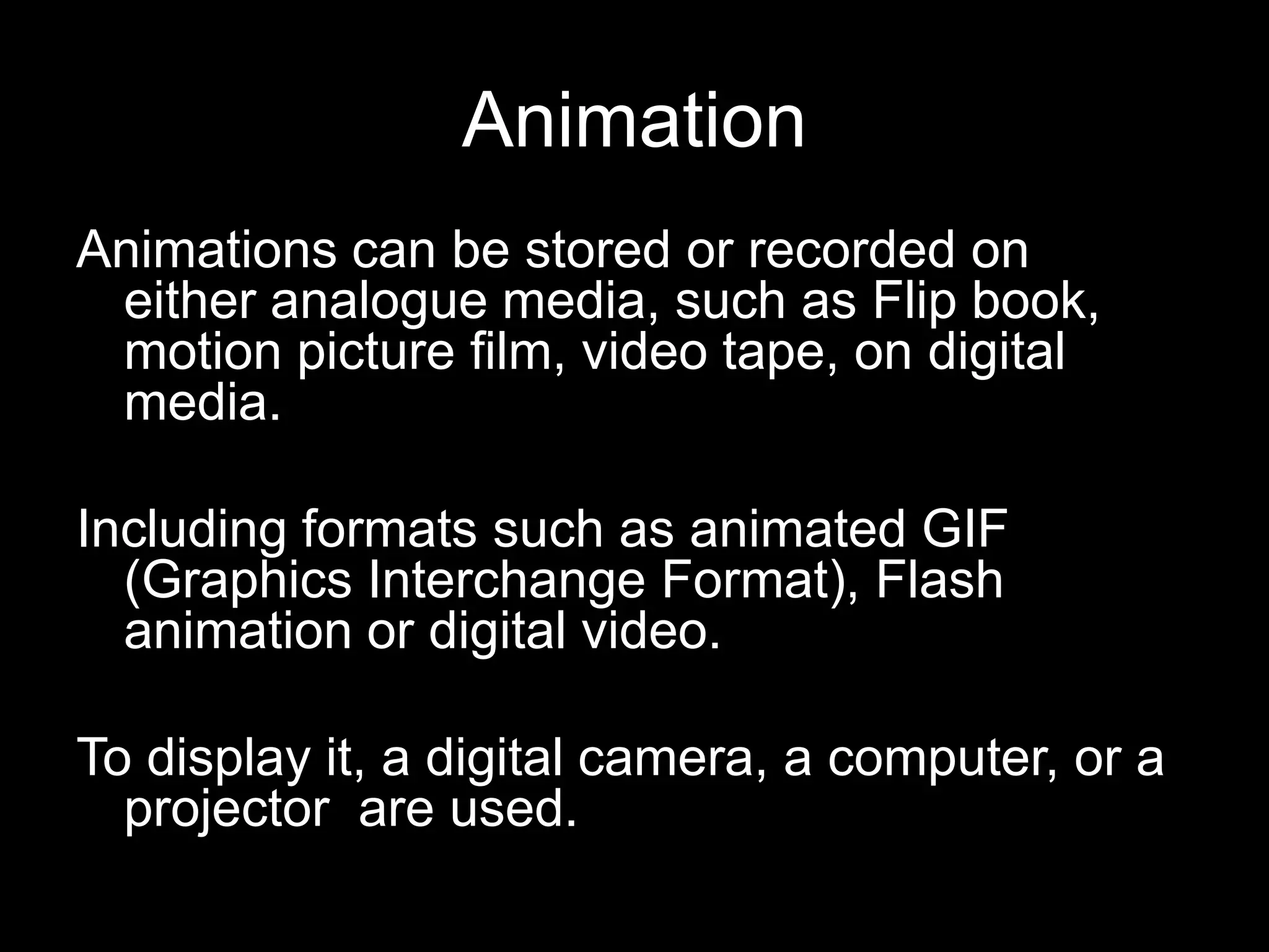 Animation
Animations can be stored or recorded on
either analogue media, such as Flip book,
motion picture film, video tape, on digital
media.

Including formats such as animated GIF
(Graphics Interchange Format), Flash
animation or digital video.
To display it, a digital camera, a computer, or a
projector are used.

 