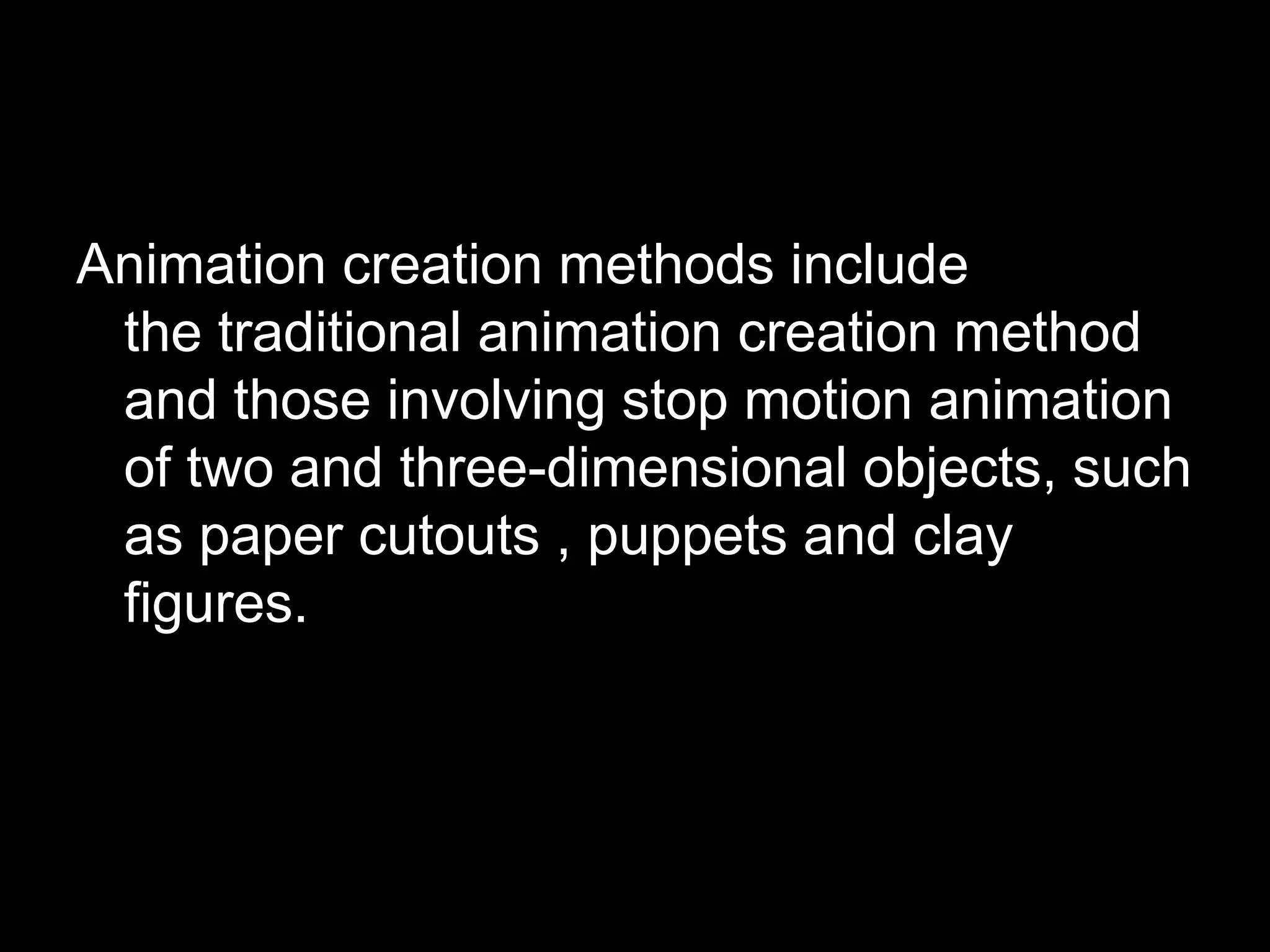 Animation creation methods include
the traditional animation creation method
and those involving stop motion animation
of two and three-dimensional objects, such
as paper cutouts , puppets and clay
figures.

 