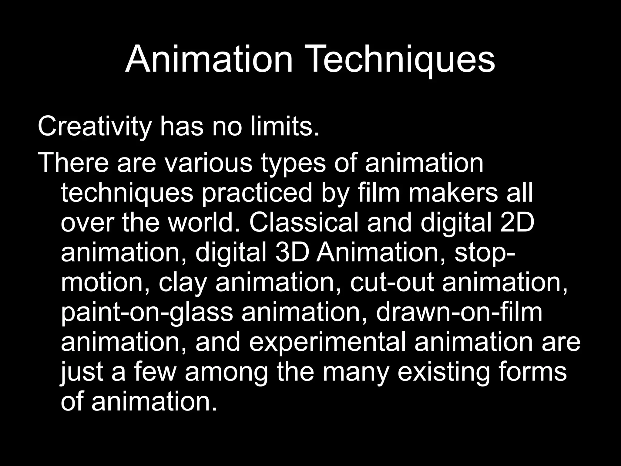 Animation Techniques
Creativity has no limits.
There are various types of animation
techniques practiced by film makers all
over the world. Classical and digital 2D
animation, digital 3D Animation, stopmotion, clay animation, cut-out animation,
paint-on-glass animation, drawn-on-film
animation, and experimental animation are
just a few among the many existing forms
of animation.

 