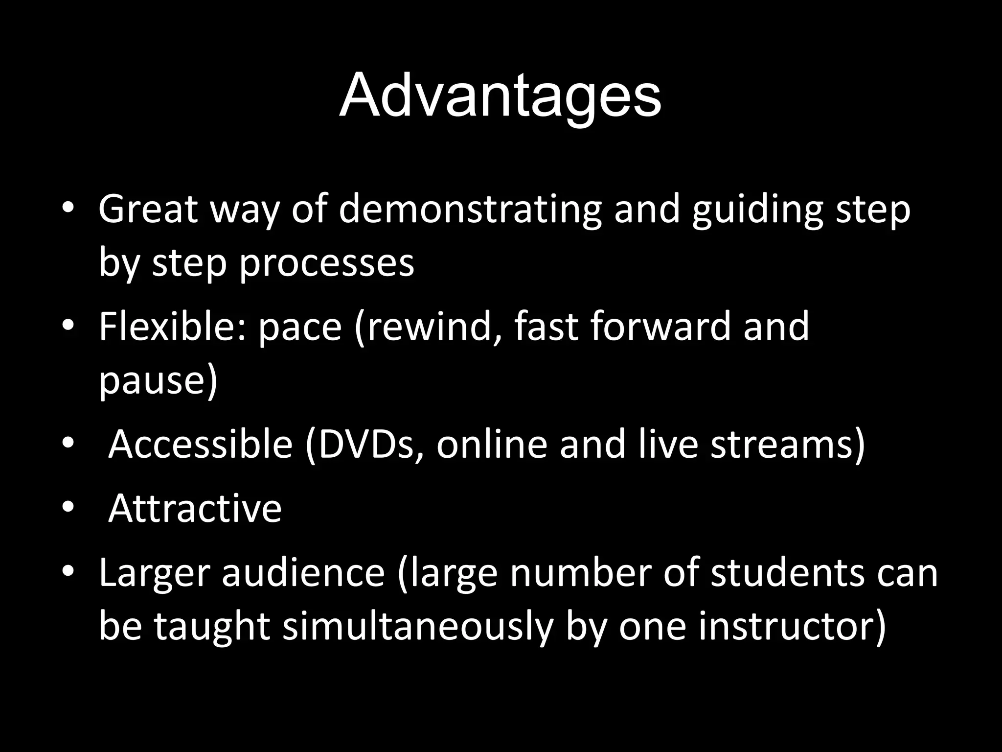 Advantages
• Great way of demonstrating and guiding step
by step processes
• Flexible: pace (rewind, fast forward and
pause)
• Accessible (DVDs, online and live streams)
• Attractive
• Larger audience (large number of students can
be taught simultaneously by one instructor)

 