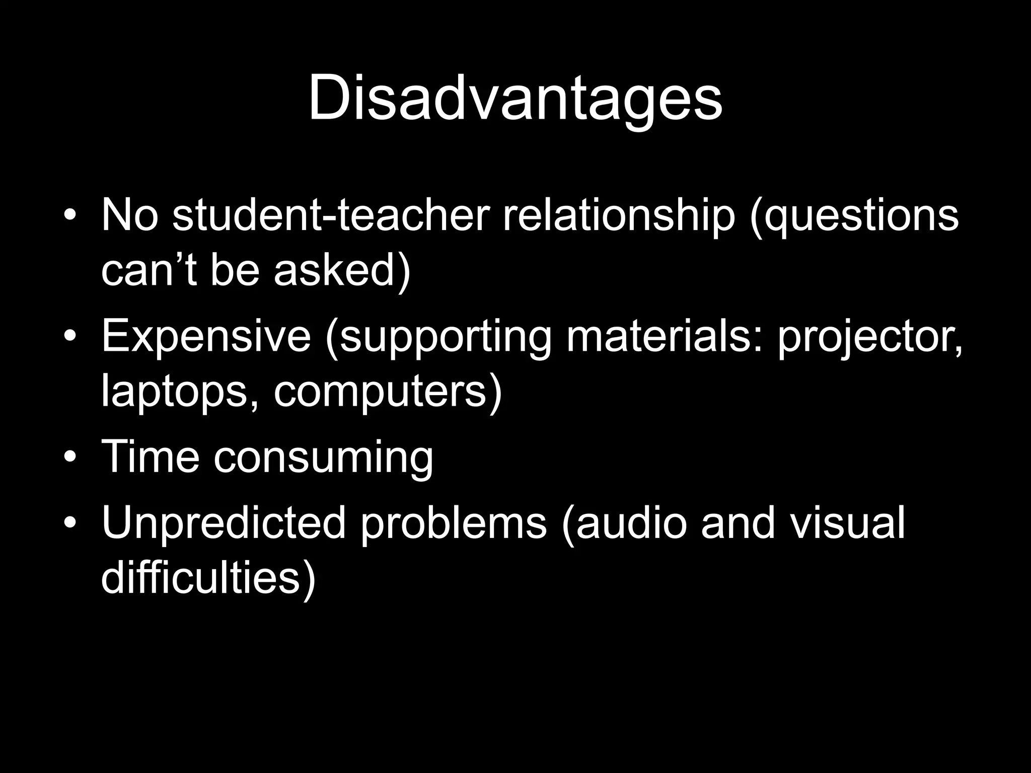 Disadvantages
• No student-teacher relationship (questions
can’t be asked)
• Expensive (supporting materials: projector,
laptops, computers)
• Time consuming
• Unpredicted problems (audio and visual
difficulties)

 