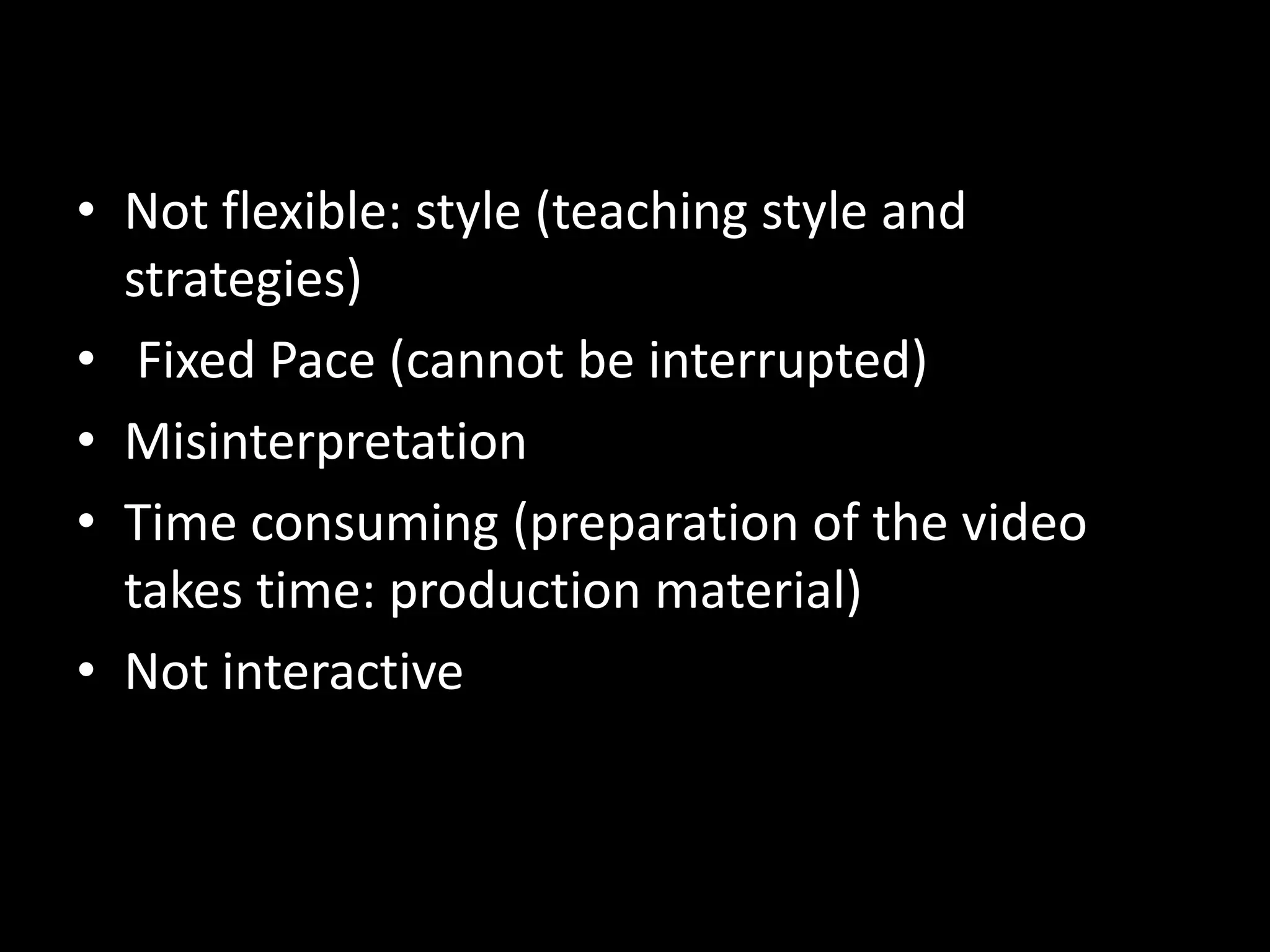 • Not flexible: style (teaching style and
strategies)
• Fixed Pace (cannot be interrupted)
• Misinterpretation
• Time consuming (preparation of the video
takes time: production material)
• Not interactive

 