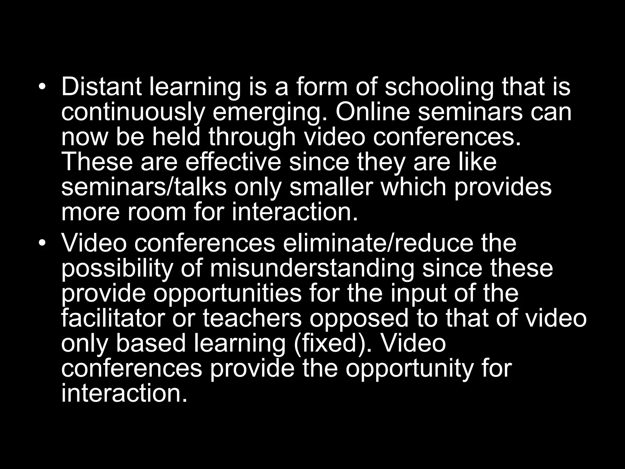 • Distant learning is a form of schooling that is
continuously emerging. Online seminars can
now be held through video conferences.
These are effective since they are like
seminars/talks only smaller which provides
more room for interaction.
• Video conferences eliminate/reduce the
possibility of misunderstanding since these
provide opportunities for the input of the
facilitator or teachers opposed to that of video
only based learning (fixed). Video
conferences provide the opportunity for
interaction.

 