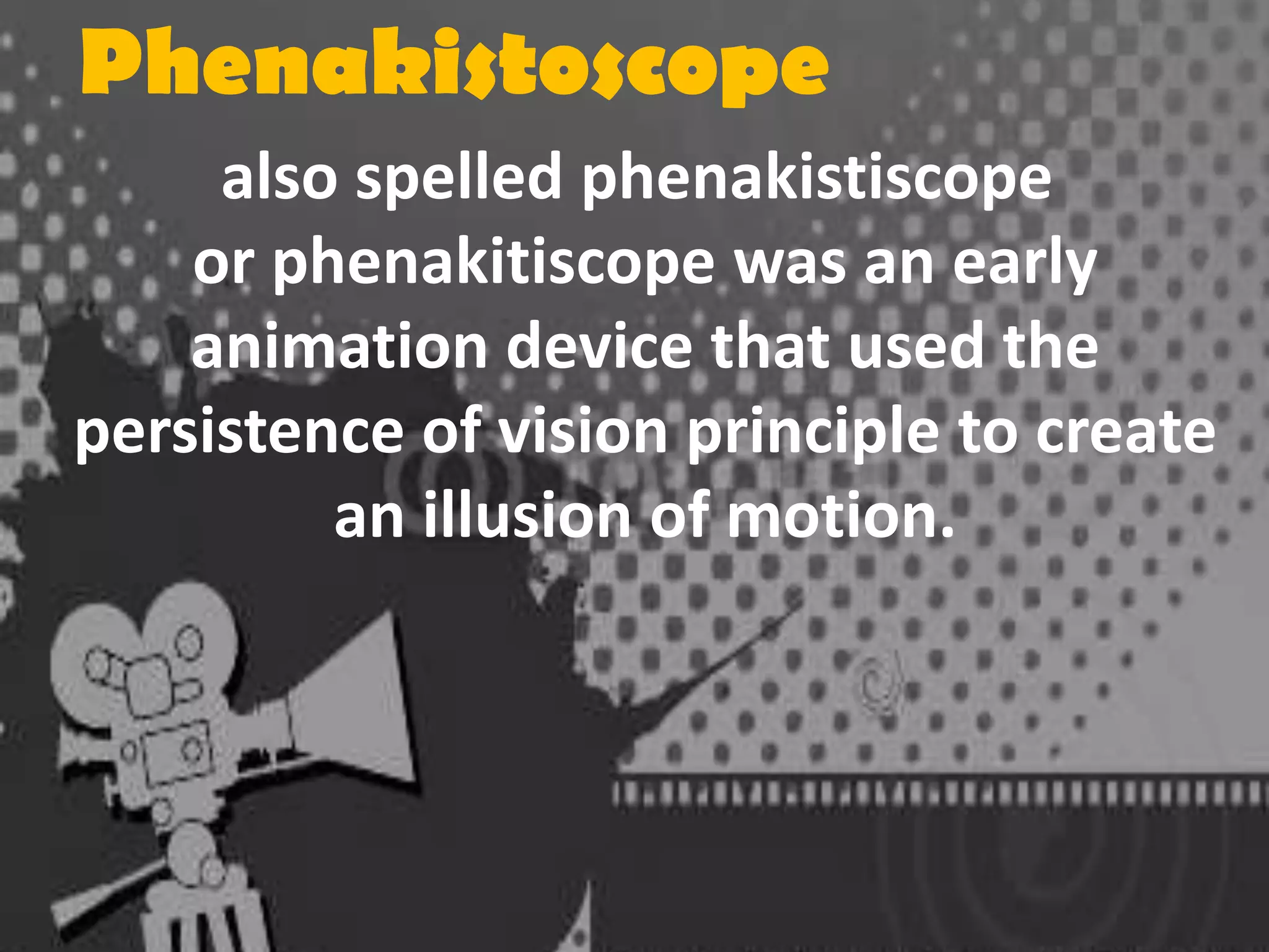 Phenakistoscope
also spelled phenakistiscope
or phenakitiscope was an early
animation device that used the
persistence of vision principle to create
an illusion of motion.

 