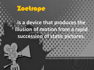 Zoetrope
is a device that produces the
illusion of motion from a rapid
succession of static pictures.

 