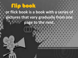 Flip book
or flick book is a book with a series of
pictures that vary gradually from one
page to the next.

 